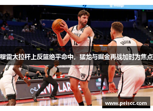 穆雷大拉杆上反篮绝平命中，猛龙与掘金再战加时为焦点